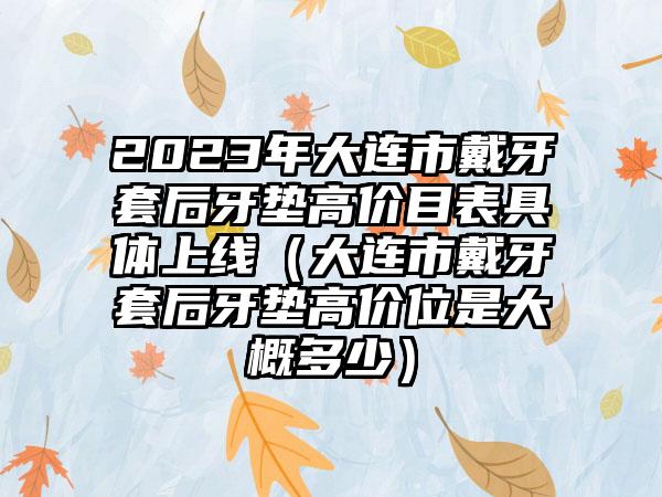 2023年大连市戴牙套后牙垫高价目表具体上线(大连市戴牙套后牙垫高价位是大概多少)