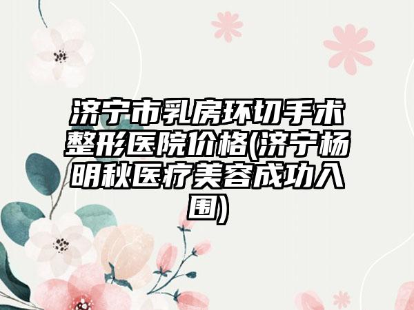 济宁市乳房环切手术整形医院价格(济宁杨明秋医疗美容成功入围)