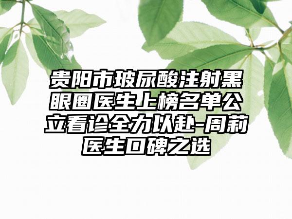 贵阳市玻尿酸注射黑眼圈医生上榜名单公立看诊全力以赴-周莉医生口碑之选