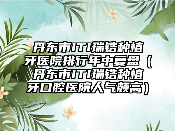 丹东市ITI瑞锆种植牙医院排行年中复盘(丹东市ITI瑞锆种植牙口腔医院人气颇高)
