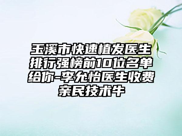 玉溪市快速植发医生排行强榜前10位名单给你-李允怡医生收费亲民技术牛
