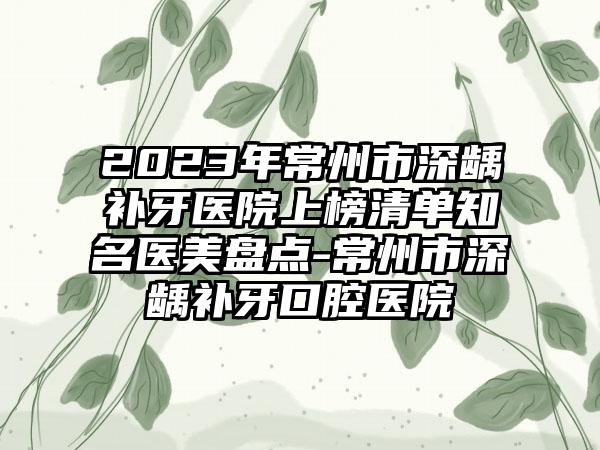2023年常州市深龋补牙医院上榜清单知名医美盘点-常州市深龋补牙口腔医院
