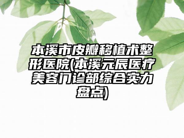 本溪市皮瓣移植术整形医院(本溪元辰医疗美容门诊部综合实力盘点)