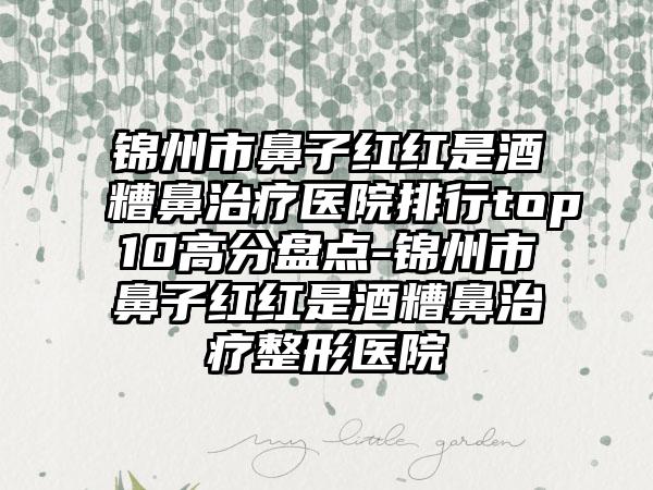 锦州市鼻子红红是酒糟鼻治疗医院排行top10高分盘点-锦州市鼻子红红是酒糟鼻治疗整形医院