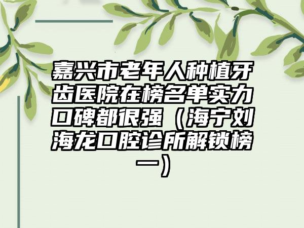 嘉兴市老年人种植牙齿医院在榜名单实力口碑都很强(海宁刘海龙口腔诊所解锁榜一)