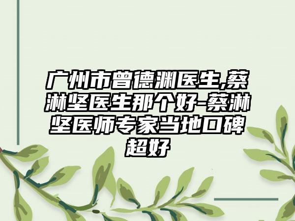 广州市曾德渊医生,蔡淋坚医生那个好-蔡淋坚医师专家当地口碑超好
