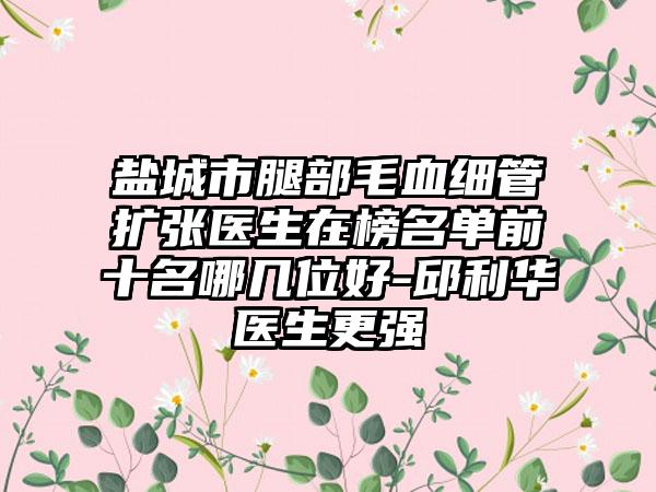 盐城市腿部毛血细管扩张医生在榜名单前十名哪几位好-邱利华医生更强