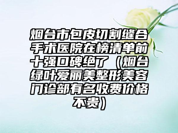 烟台市包皮切割缝合手术医院在榜清单前十强口碑绝了（烟台绿叶爱丽美整形美容门诊部有名收费价格不贵）