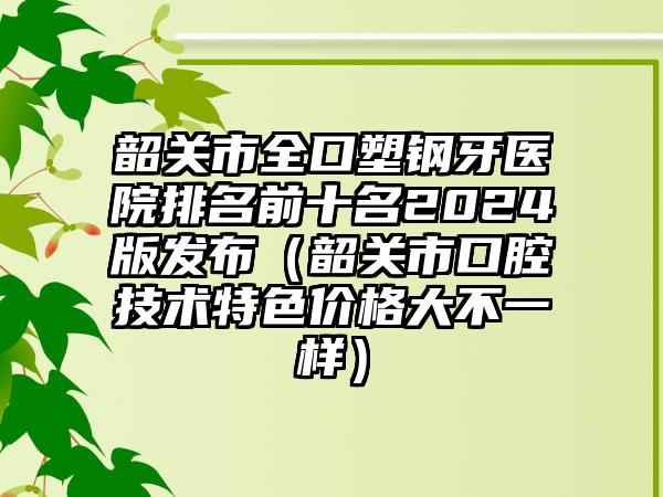 韶关市全口塑钢牙医院排名前十名2024版发布(韶关市口腔技术特色价格大不一样)
