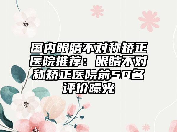 国内眼睛不对称矫正医院推荐:眼睛不对称矫正医院前50名评价曝光