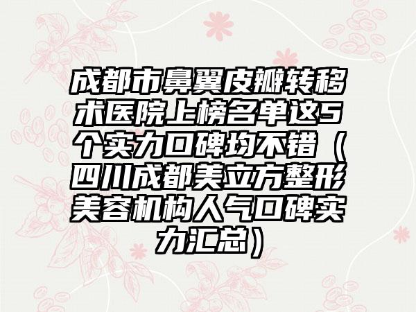 成都市鼻翼皮瓣转移术医院上榜名单这5个实力口碑均不错(四川成都美立方整形美容机构人气口碑实力汇总)