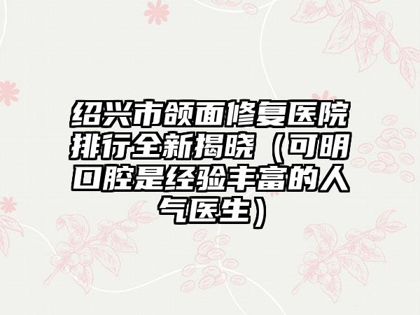 绍兴市颌面修复医院排行全新揭晓(可明口腔是经验丰富的人气医生)