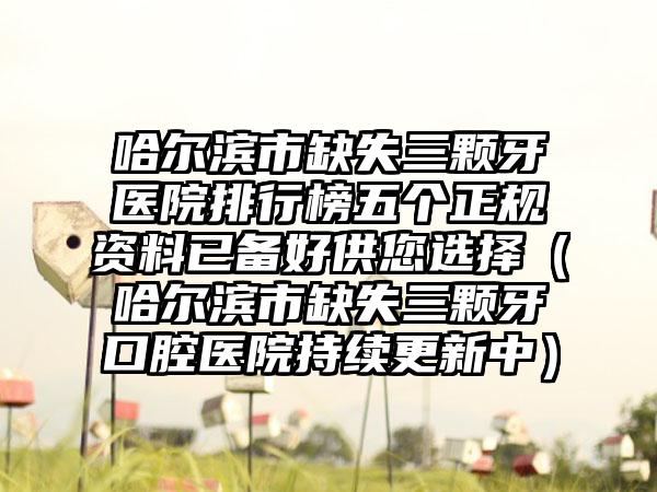 哈尔滨市缺失三颗牙医院排行榜五个正规资料已备好供您选择(哈尔滨市缺失三颗牙口腔医院持续更新中)