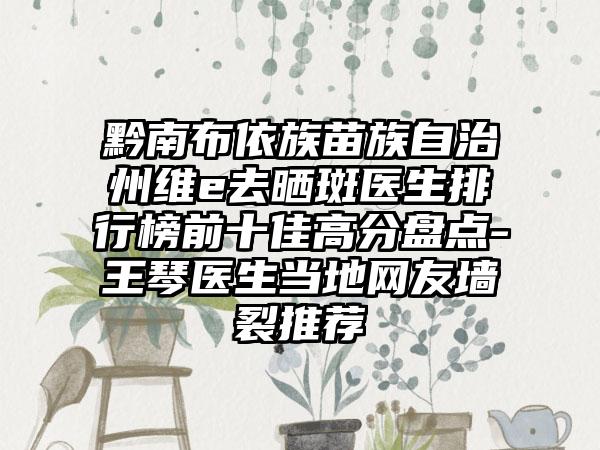 黔南布依族苗族自治州维e去晒斑医生排行榜前十佳高分盘点-王琴医生当地网友墙裂推荐
