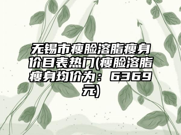无锡市瘦脸溶脂瘦身价目表热门(瘦脸溶脂瘦身均价为：6369元)