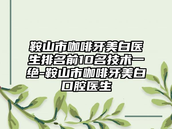 鞍山市咖啡牙美白医生排名前10名技术一绝-鞍山市咖啡牙美白口腔医生
