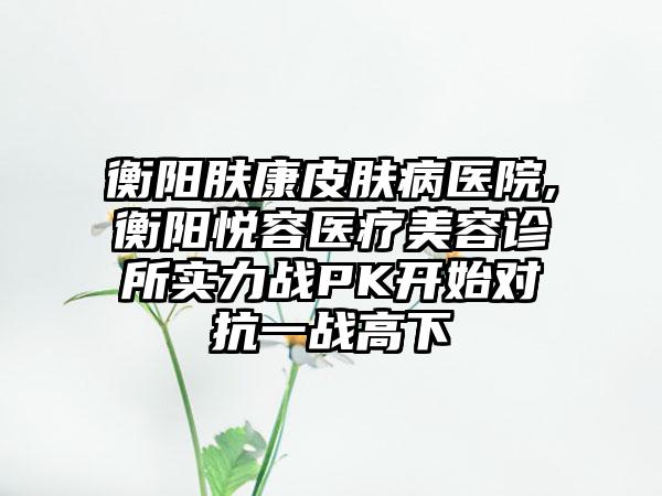 衡阳肤康皮肤病医院,衡阳悦容医疗美容诊所实力战PK开始对抗一战高下