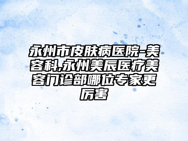 永州市皮肤病医院-美容科,永州美辰医疗美容门诊部哪位专家更厉害