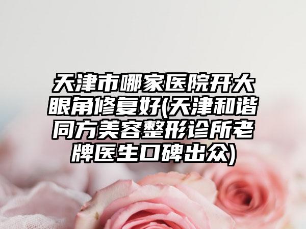 天津市哪家医院开大眼角修复好(天津和谐同方美容整形诊所老牌医生口碑出众)