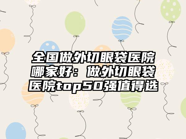 全国做外切眼袋医院哪家好：做外切眼袋医院top50强值得选