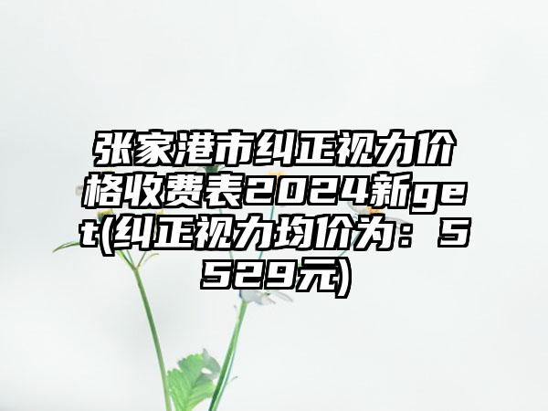 张家港市纠正视力价格收费表2024新get(纠正视力均价为:5529元)