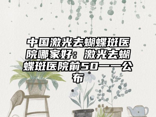 中国激光去蝴蝶斑医院哪家好:激光去蝴蝶斑医院前50一一公布