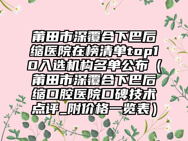 莆田市深覆合下巴后缩医院在榜清单top10入选机构名单公布(莆田市深覆合下巴后缩口腔医院口碑技术点评_附价格一览表)