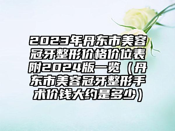 2023年丹东市美容冠牙整形价格价位表附2024版一览（丹东市美容冠牙整形手术价钱大约是多少）