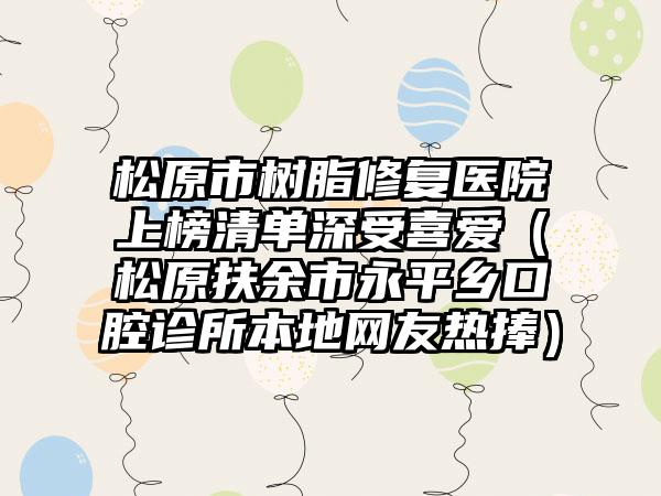 松原市树脂修复医院上榜清单深受喜爱(松原扶余市永平乡口腔诊所本地网友热捧)