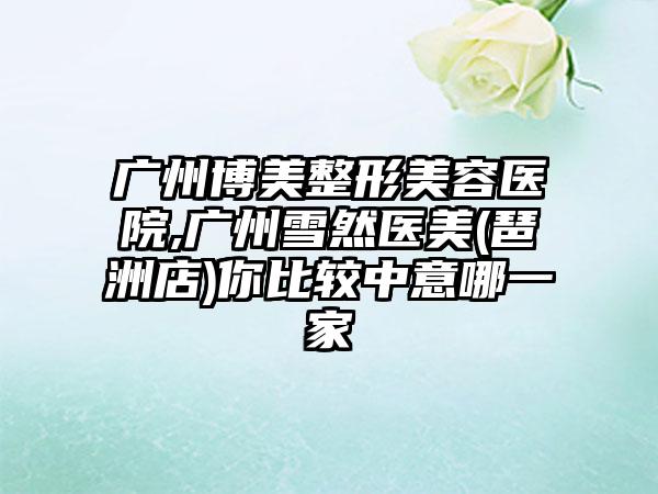 广州博美整形美容医院,广州雪然医美(琶洲店)你比较中意哪一家