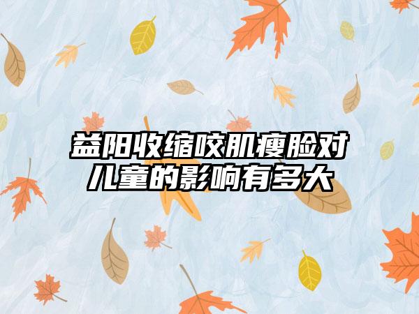 益阳收缩咬肌瘦脸对儿童的影响有多大