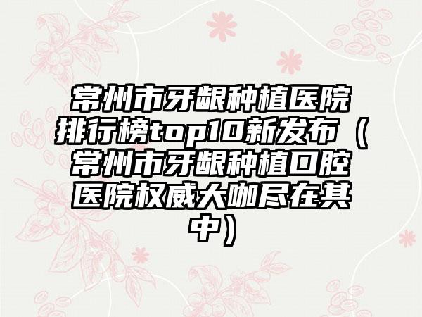 常州市牙龈种植医院排行榜top10新发布(常州市牙龈种植口腔医院权威大咖尽在其中)