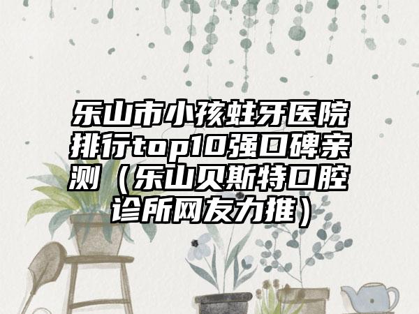 乐山市小孩蛀牙医院排行top10强口碑亲测(乐山贝斯特口腔诊所网友力推)