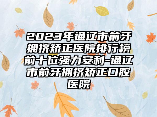 2023年通辽市前牙拥挤矫正医院排行榜前十位强力安利-通辽市前牙拥挤矫正口腔医院