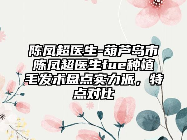 陈凤超医生-葫芦岛市陈凤超医生fue种植毛发术盘点实力派,特点对比
