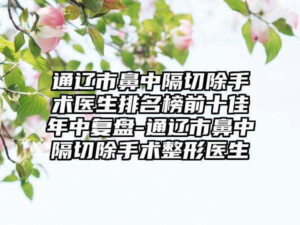 通辽市鼻中隔切除手术医生排名榜前十佳年中复盘-通辽市鼻中隔切除手术整形医生