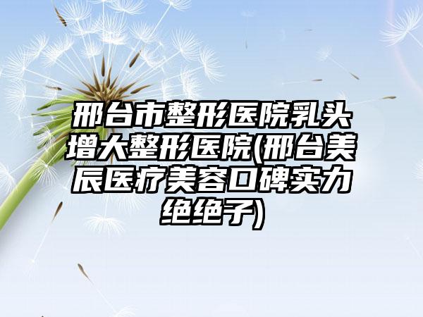 邢台市整形医院乳头增大整形医院(邢台美辰医疗美容口碑实力绝绝子)
