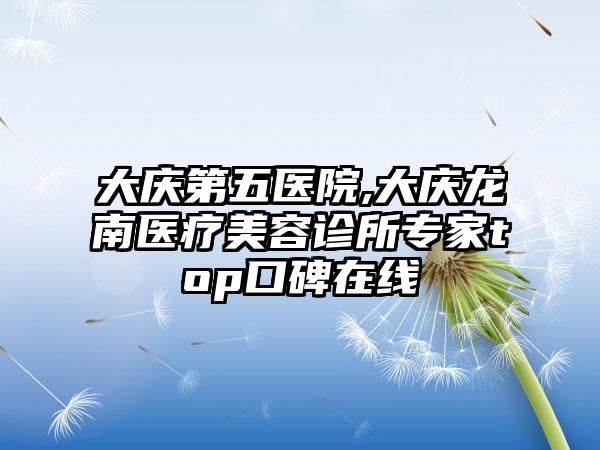 大庆第五医院,大庆龙南医疗美容诊所专家top口碑在线