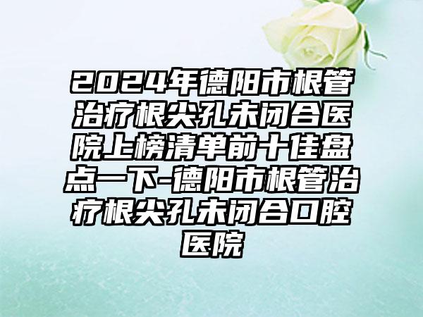 2024年德阳市根管治疗根尖孔未闭合医院上榜清单前十佳盘点一下-德阳市根管治疗根尖孔未闭合口腔医院