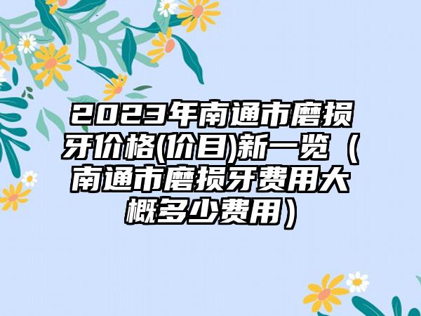 2023年南通市磨损牙价格(价目)新一览(南通市磨损牙费用大概多少费用)
