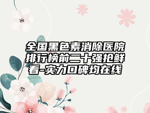 全国黑色素消除医院排行榜前二十强抢鲜看-实力口碑均在线