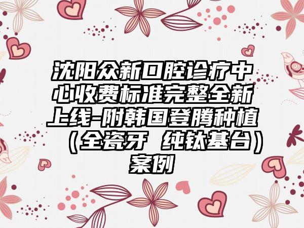 沈阳众新口腔诊疗中心收费标准完整全新上线-附韩国登腾种植(全瓷牙 纯钛基台)案例