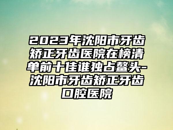 2023年沈阳市牙齿矫正牙齿医院在榜清单前十佳谁独占鳌头-沈阳市牙齿矫正牙齿口腔医院