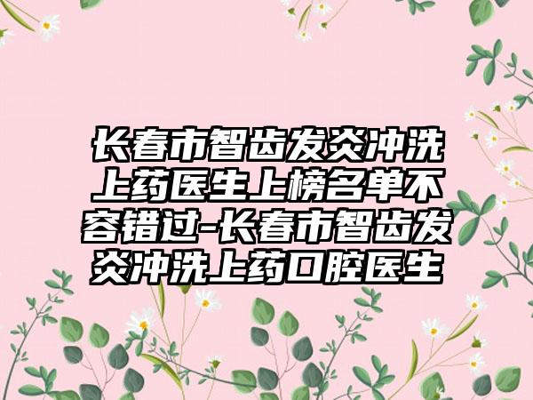 长春市智齿发炎冲洗上药医生上榜名单不容错过-长春市智齿发炎冲洗上药口腔医生