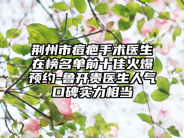 荆州市痘疤手术医生在榜名单前十佳火爆预约-鲁开贵医生人气口碑实力相当