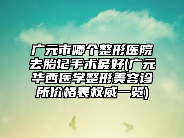 广元市哪个整形医院去胎记手术最好(广元华西医学整形美容诊所价格表权威一览)