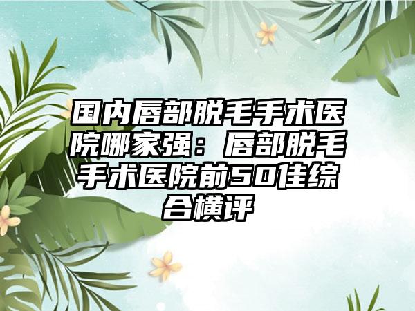 国内唇部脱毛手术医院哪家强：唇部脱毛手术医院前50佳综合横评