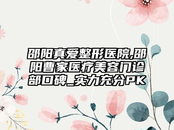 邵阳真爱整形医院,邵阳曹家医疗美容门诊部口碑_实力充分PK