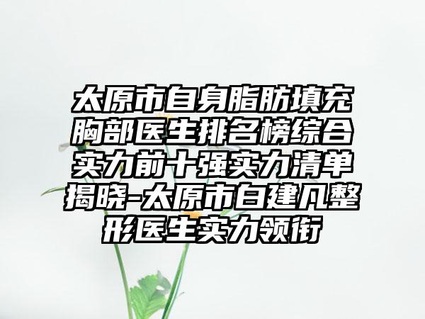太原市自身脂肪填充胸部医生排名榜综合实力前十强实力清单揭晓-太原市白建凡整形医生实力领衔
