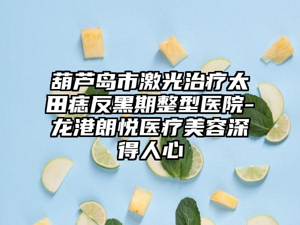葫芦岛市激光治疗太田痣反黑期整型医院-龙港朗悦医疗美容深得人心